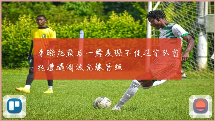 李晓旭最后一舞表现不佳辽宁队首轮遭遇淘汰无缘晋级