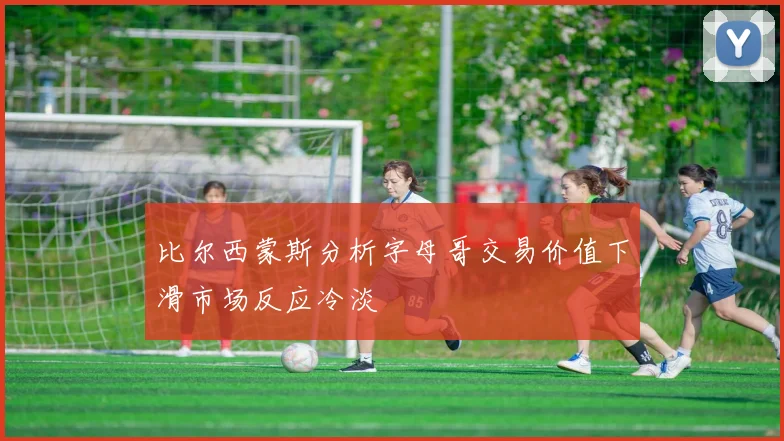 比尔西蒙斯分析字母哥交易价值下滑市场反应冷淡