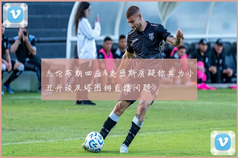 杰伦布朗回应A史密斯质疑称其为小丑并谈及塔图姆直播问题