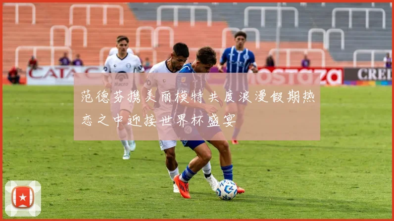 范德芬携美丽模特共度浪漫假期热恋之中迎接世界杯盛宴