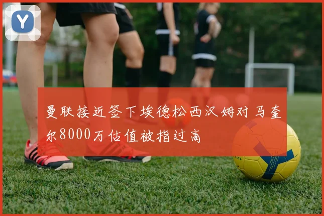 曼联接近签下埃德松西汉姆对马奎尔8000万估值被指过高