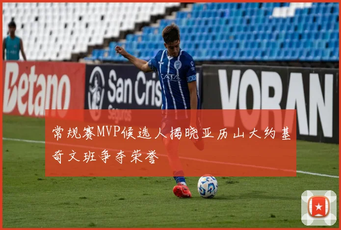 常规赛MVP候选人揭晓亚历山大约基奇文班争夺荣誉