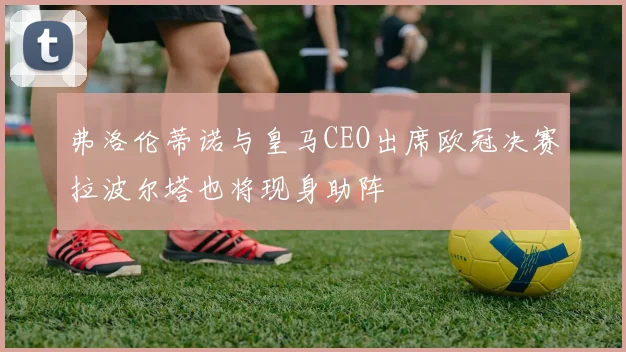 弗洛伦蒂诺与皇马CEO出席欧冠决赛拉波尔塔也将现身助阵