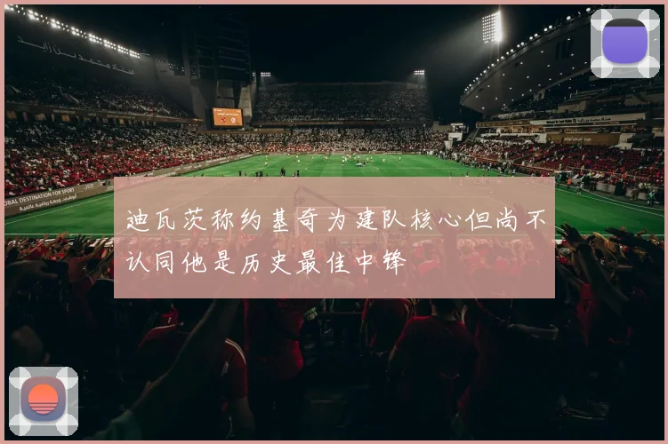 迪瓦茨称约基奇为建队核心但尚不认同他是历史最佳中锋