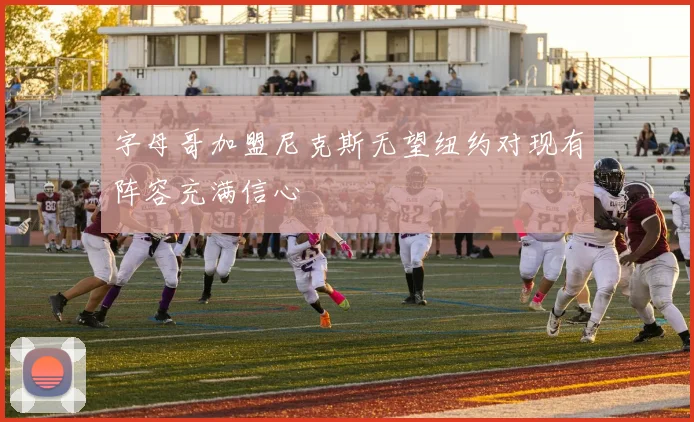 字母哥加盟尼克斯无望纽约对现有阵容充满信心