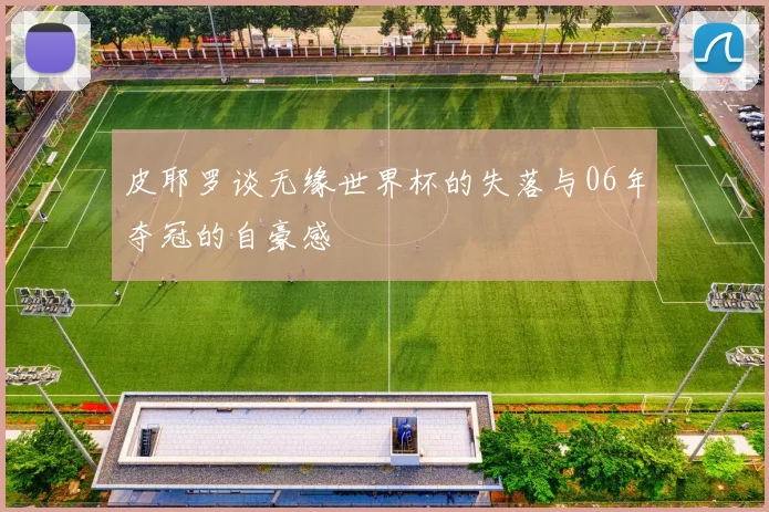 皮耶罗谈无缘世界杯的失落与06年夺冠的自豪感